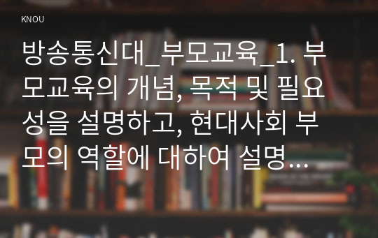 방송통신대_부모교육_1. 부모교육의 개념, 목적 및 필요성을 설명하고, 현대사회 부모의 역할에 대하여 설명하시오. 2. 맞벌이가족과 다문화가족의 정의, 특성, 자녀양육 문제, 적절한 부모역할 및 사회적 지원 방안을 모색하여 설명하시오. (2)