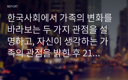 한국사회에서 가족의 변화를 바라보는 두 가지 관점을 설명하고, 자신이 생각하는 가족의 관점을 밝힌 후 21세기 사회복지의 실천에서 필요한 가족의 관점이 무엇인지 제시하시오