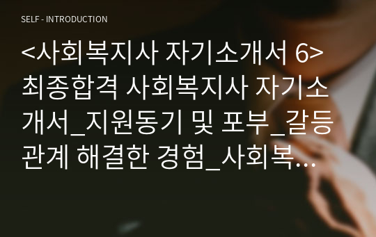 &lt;사회복지사 자기소개서 6&gt; 최종합격 사회복지사 자기소개서_지원동기 및 포부_갈등관계 해결한 경험_사회복지사자기소개서_사회복지사자소서_갈등을 극복하고 성과를 창출한 경험_학창시절 단체활동, 봉사활동 또는 연수 등 경험