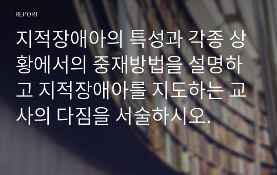 지적장애아의 특성과 각종 상황에서의 중재방법을 설명하고 지적장애아를 지도하는 교사의 다짐을 서술하시오.