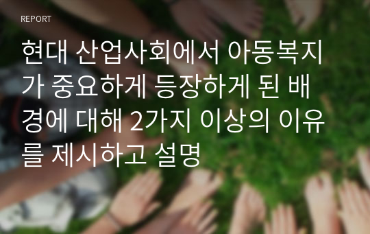 현대 산업사회에서 아동복지가 중요하게 등장하게 된 배경에 대해 2가지 이상의 이유를 제시하고 설명