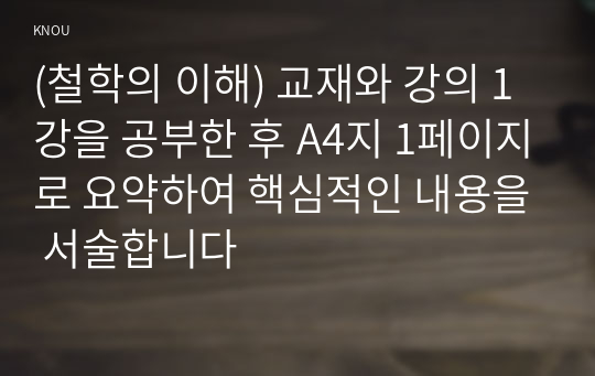 (철학의 이해) 교재와 강의 1강을 공부한 후 A4지 1페이지로 요약하여 핵심적인 내용을 서술합니다