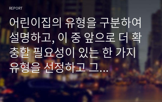 어린이집의 유형을 구분하여 설명하고, 이 중 앞으로 더 확충할 필요성이 있는 한 가지 유형을 선정하고 그 이유에