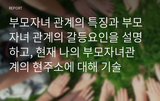 부모자녀 관계의 특징과 부모자녀 관계의 갈등요인을 설명하고, 현재 나의 부모자녀관계의 현주소에 대해 기술