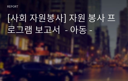 [사회 자원봉사] 자원 봉사 프로그램 보고서  - 아동 -