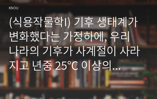 (식용작물학I) 기후 생태계가 변화했다는 가정하에, 우리 나라의 기후가 사계절이 사라지고 년중 25℃ 이상의 고온과