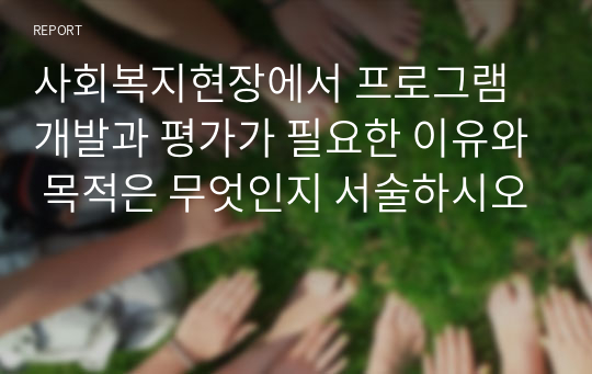 사회복지현장에서 프로그램 개발과 평가가 필요한 이유와 목적은 무엇인지 서술하시오