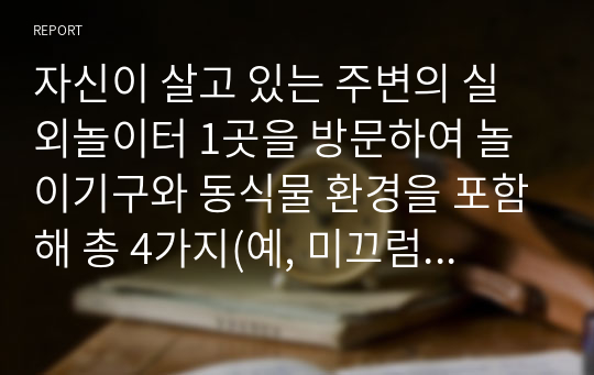 자신이 살고 있는 주변의 실외놀이터 1곳을 방문하여 놀이기구와 동식물 환경을 포함해 총 4가지(예, 미끄럼틀, 등나무, 모래놀이재료 등)를 선정하고, 관련된 유아의 발달영역, 교육적 가치, 교사지도방법, 유의점에 대해 분석해 보시오.