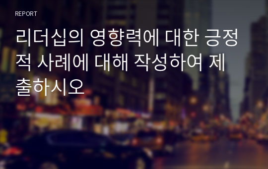 리더십의 영향력에 대한 긍정적 사례에 대해 작성하여 제출하시오