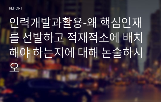 인력개발과활용-왜 핵심인재를 선발하고 적재적소에 배치해야 하는지에 대해 논술하시오