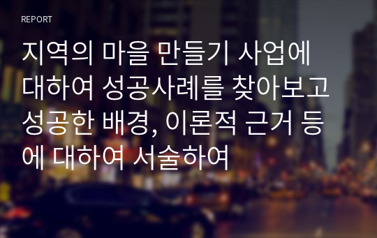 지역의 마을 만들기 사업에 대하여 성공사례를 찾아보고 성공한 배경, 이론적 근거 등에 대하여 서술하여