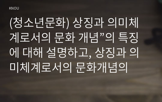 (청소년문화) 상징과 의미체계로서의 문화 개념”의 특징에 대해 설명하고, 상징과 의미체계로서의 문화개념의