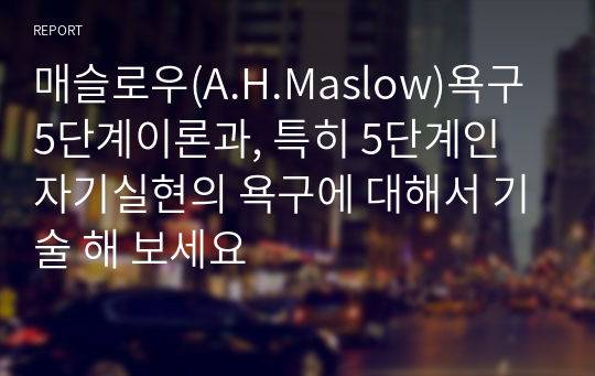 매슬로우(A.H.Maslow)욕구 5단계이론과, 특히 5단계인 자기실현의 욕구에 대해서 기술 해 보세요