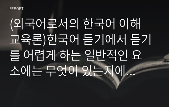 (외국어로서의 한국어 이해 교육론)한국어 듣기에서 듣기를 어렵게 하는 일반적인 요소에는 무엇이 있는지에 대해 서술하고 이 가운데 듣기를 가장 어렵게 하는 요소를 골라 고른 이유에 대한 자신의 의견을 제시하시오