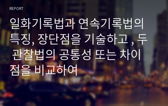 일화기록법과 연속기록법의 특징, 장단점을 기술하고 , 두 관찰법의 공통성 또는 차이점을 비교하여