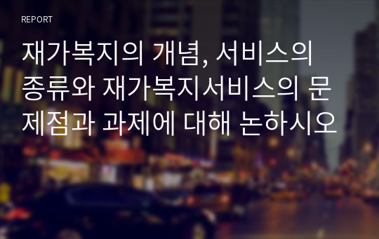 재가복지의 개념, 서비스의 종류와 재가복지서비스의 문제점과 과제에 대해 논하시오