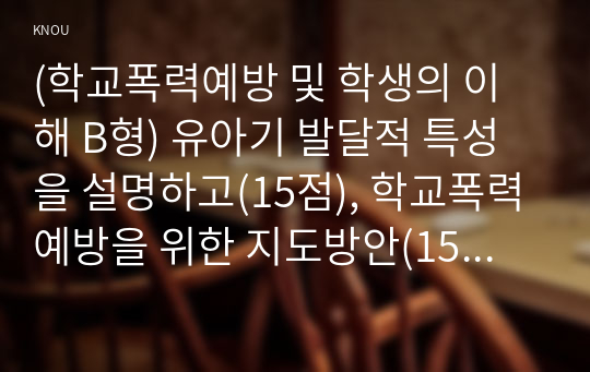 (학교폭력예방 및 학생의 이해 B형) 유아기 발달적 특성을 설명하고(15점), 학교폭력예방을 위한 지도방안(15점) 중 유아기 인성교육