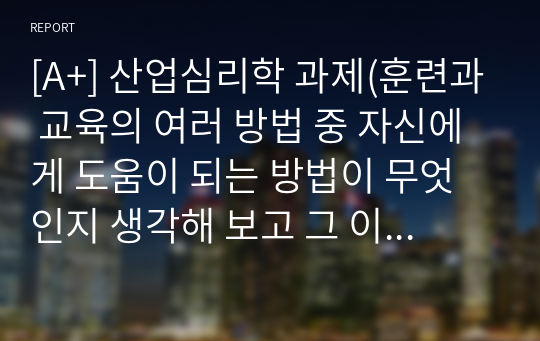 [A+] 산업심리학 과제(훈련과 교육의 여러 방법 중 자신에게 도움이 되는 방법이 무엇인지 생각해 보고 그 이유와 사례를 기술하세요.)