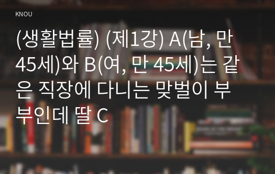 (생활법률) (제1강) A(남, 만 45세)와 B(여, 만 45세)는 같은 직장에 다니는 맞벌이 부부인데 딸 C