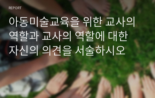 아동미술교육을 위한 교사의 역할과 교사의 역할에 대한 자신의 의견을 서술하시오