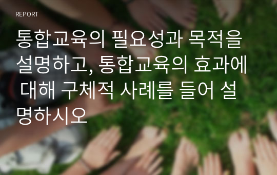 통합교육의 필요성과 목적을 설명하고, 통합교육의 효과에 대해 구체적 사례를 들어 설명하시오