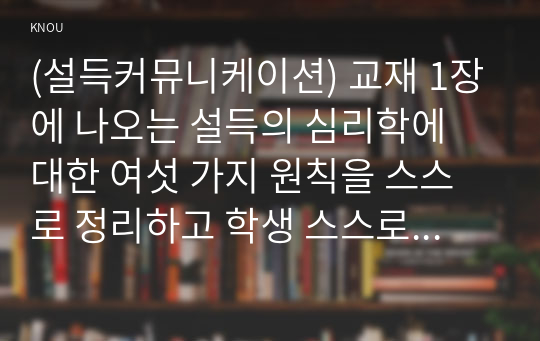 (설득커뮤니케이션) 교재 1장에 나오는 설득의 심리학에 대한 여섯 가지 원칙을 스스로 정리하고 학생 스스로 경험하거나 미디어에서 접한 사례를