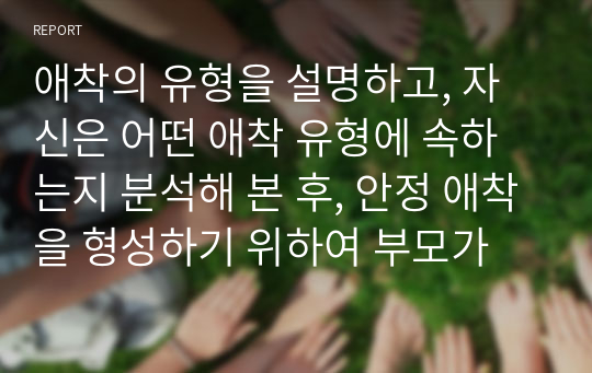 애착의 유형을 설명하고, 자신은 어떤 애착 유형에 속하는지 분석해 본 후, 안정 애착을 형성하기 위하여 부모가