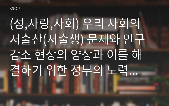 (성,사랑,사회) 우리 사회의 저출산(저출생) 문제와 인구감소 현상의 양상과 이를 해결하기 위한 정부의 노력에 대해서 살펴보고, 이러한 문제와 해결 노력을‘재생산정치’의 관점에서 비판적으로 서술하시오