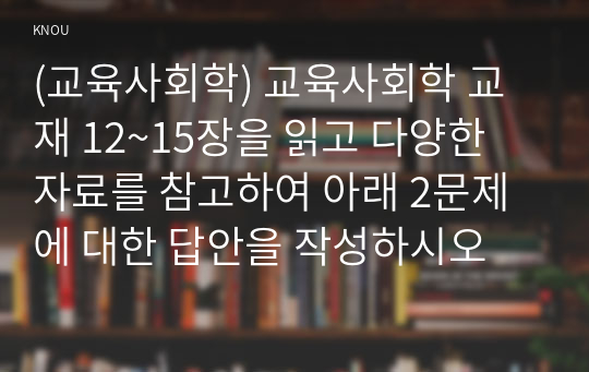 (교육사회학) 교육사회학 교재 12~15장을 읽고 다양한 자료를 참고하여 아래 2문제에 대한 답안을 작성하시오