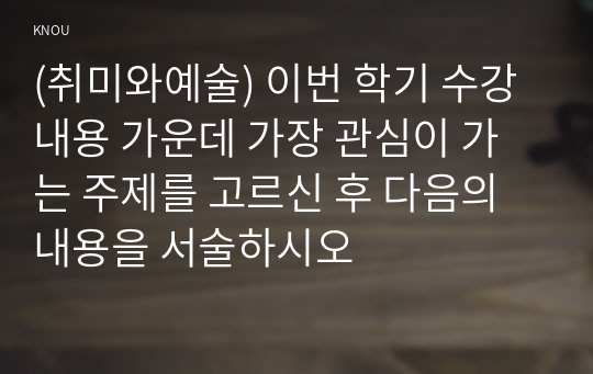 (취미와예술) 이번 학기 수강 내용 가운데 가장 관심이 가는 주제를 고르신 후 다음의 내용을 서술하시오