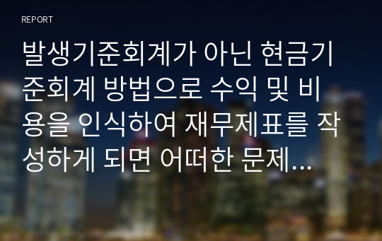 발생기준회계가 아닌 현금기준회계 방법으로 수익 및 비용을 인식하여 재무제표를 작성하게 되면 어떠한 문제점이 나타날까요? 단순히 교안에 제시된 대로 “경영성과의 측정이 제대로 될 수 없다”는 식으로 기술하지 마시고, 구체적인 사례를 들어 자세히 설명하시기 바랍니다. 