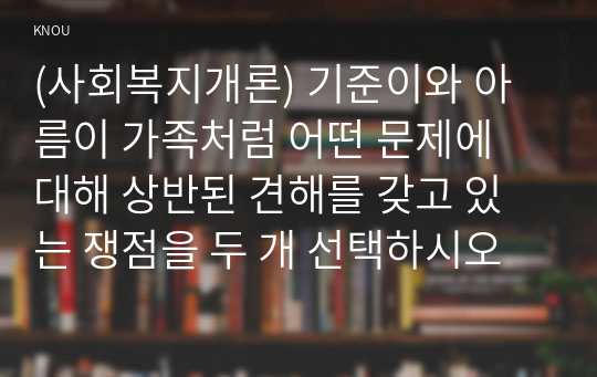 (사회복지개론) 기준이와 아름이 가족처럼 어떤 문제에 대해 상반된 견해를 갖고 있는 쟁점을 두 개 선택하시오