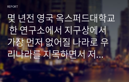 몇 년전 영국 옥스퍼드대학교 한 연구소에서 지구상에서 가장 먼저 없어질 나라로 우리나라를 지목하면서 저출산의