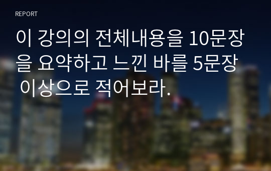 이 강의의 전체내용을 10문장을 요약하고 느낀 바를 5문장 이상으로 적어보라.