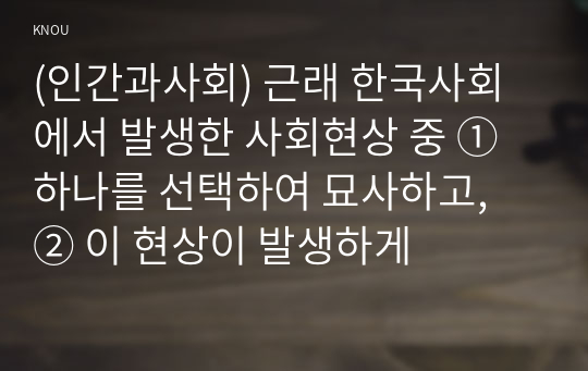 (인간과사회) 근래 한국사회에서 발생한 사회현상 중 ① 하나를 선택하여 묘사하고, ② 이 현상이 발생하게