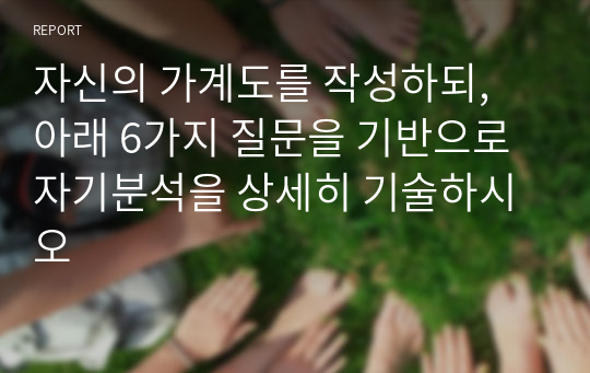 자신의 가계도를 작성하되, 아래 6가지 질문을 기반으로 자기분석을 상세히 기술하시오