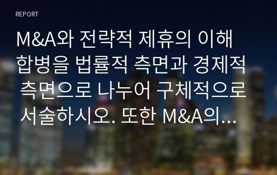 M&amp;A와 전략적 제휴의 이해 합병을 법률적 측면과 경제적 측면으로 나누어 구체적으로 서술하시오. 또한 M&amp;A의 목적에 대해 서술하시오. 전략적 제휴의 유형 중 기업간 협력내용에 따른 5가지 분류에 대하여 서술하시오.