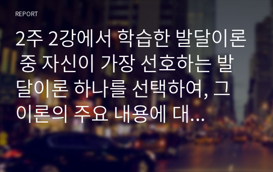 2주 2강에서 학습한 발달이론 중 자신이 가장 선호하는 발달이론 하나를 선택하여, 그 이론의 주요 내용에 대해 쓰고