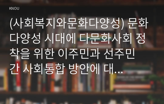 (사회복지와문화다양성) 문화다양성 시대에 다문화사회 정착을 위한 이주민과 선주민 간 사회통합 방안에 대하여 논하시오