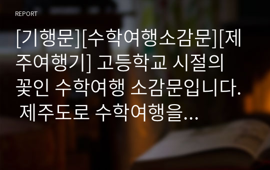 [기행문][수학여행소감문][제주여행기] 고등학교 시절의 꽃인 수학여행 소감문입니다. 제주도로 수학여행을 떠나기 전의 설렘과 행복감이 잘 드러난 명작입니다. 또한 한라산을 오르며 인생의 의미를 되새기는 내용으로 상당히 잘 쓴 명작입니다. 한번 읽어보시기를 추천드립니다.