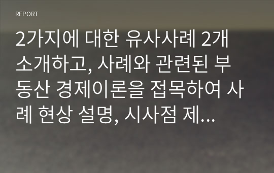 2가지에 대한 유사사례 2개 소개하고, 사례와 관련된 부동산 경제이론을 접목하여 사례 현상 설명, 시사점 제시 및 향후전망