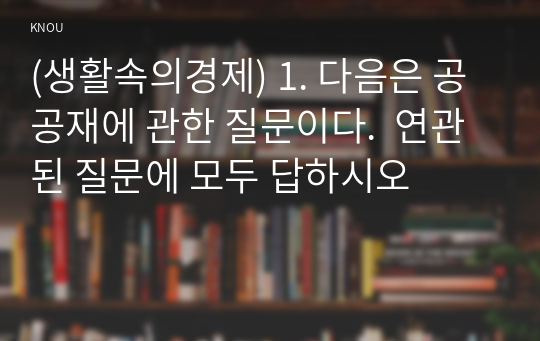 (생활속의경제) 1. 다음은 공공재에 관한 질문이다.  연관된 질문에 모두 답하시오