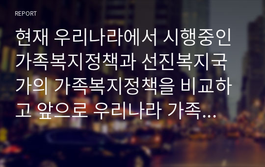 현재 우리나라에서 시행중인 가족복지정책과 선진복지국가의 가족복지정책을 비교하고 앞으로 우리나라 가족복지 발전 방향