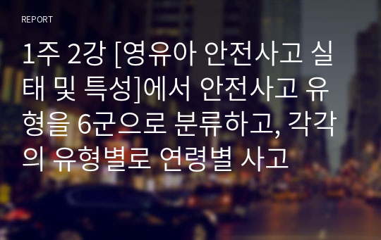 1주 2강 [영유아 안전사고 실태 및 특성]에서 안전사고 유형을 6군으로 분류하고, 각각의 유형별로 연령별 사고