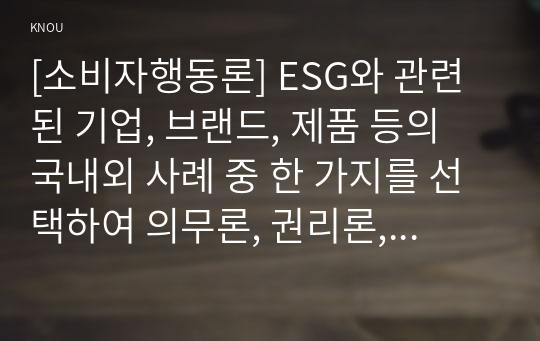 [소비자행동론] ESG와 관련된 기업, 브랜드, 제품 등의 국내외 사례 중 한 가지를 선택하여 의무론, 권리론, 공리론, 정의론, 상대주의 관점을 모두 적용하여 해당 사례를 다각적으로 분석하여 논의하고 마케팅 시사점을 도출하시오.