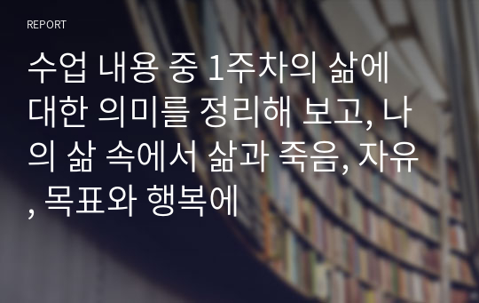 수업 내용 중 1주차의 삶에 대한 의미를 정리해 보고, 나의 삶 속에서 삶과 죽음, 자유, 목표와 행복에