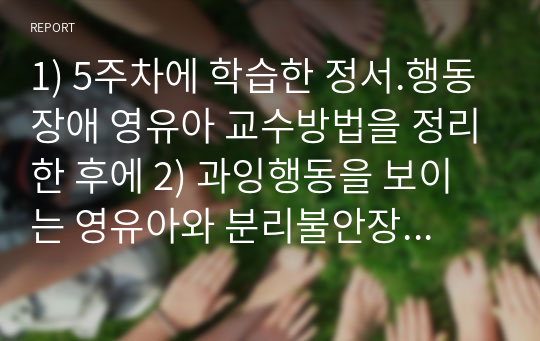 1) 5주차에 학습한 정서.행동장애 영유아 교수방법을 정리한 후에 2) 과잉행동을 보이는 영유아와 분리불안장애를