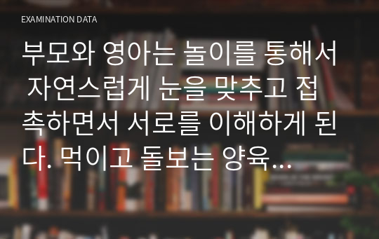 부모와 영아는 놀이를 통해서 자연스럽게 눈을 맞추고 접촉하면서 서로를 이해하게 된다. 먹이고 돌보는 양육행동에서 부모는 즐거움보다는 의무감과 책임감을 더 많이 느낀다. 그러나 함께 놀이를 하면 부모도 즐거운 분위기에서 아이를 더 잘 이해하게 되고 민감하게 반응할 수 있게 된다. 영아(만 2세)와 부모가 함께 할 수 있는 놀이를 제시해 봅시다