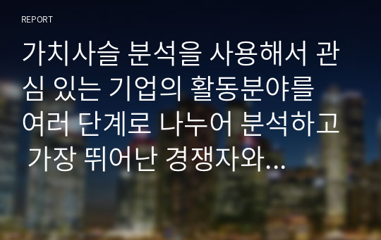 가치사슬 분석을 사용해서 관심 있는 기업의 활동분야를 여러 단계로 나누어 분석하고 가장 뛰어난 경쟁자와 비교해서 경쟁우위와 열위 부문을 서술하시오