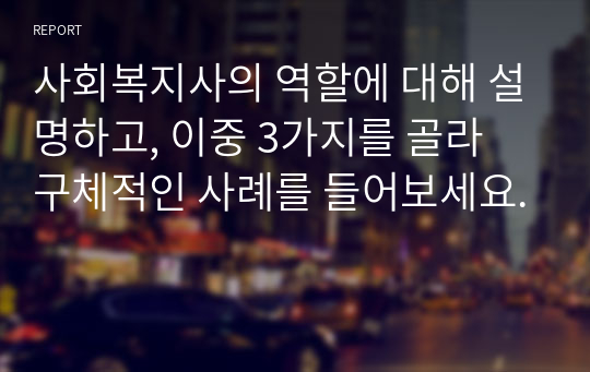 사회복지사의 역할에 대해 설명하고, 이중 3가지를 골라 구체적인 사례를 들어보세요.